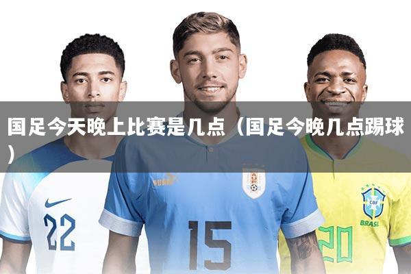 国足今天晚上比赛是几点（国足今晚几点踢球）